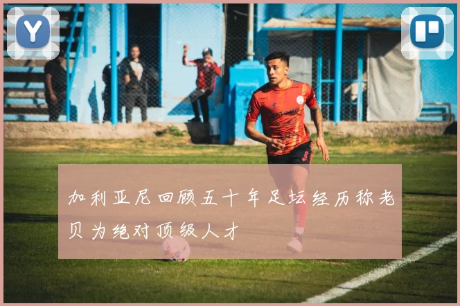 加利亚尼回顾五十年足坛经历称老贝为绝对顶级人才