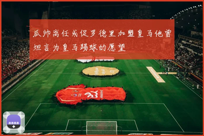 瓜帅离任或促罗德里加盟皇马他曾坦言为皇马踢球的愿望
