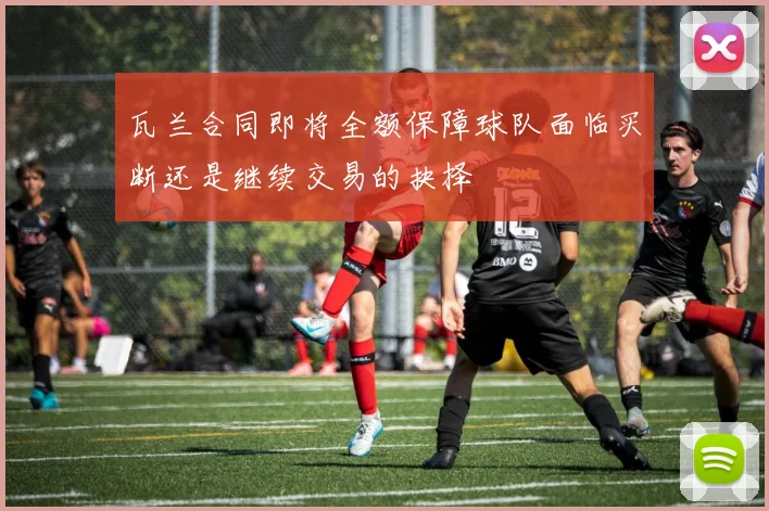瓦兰合同即将全额保障球队面临买断还是继续交易的抉择