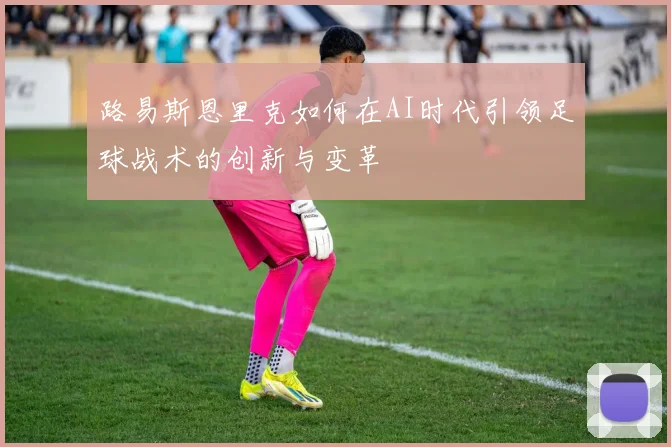 路易斯恩里克如何在AI时代引领足球战术的创新与变革