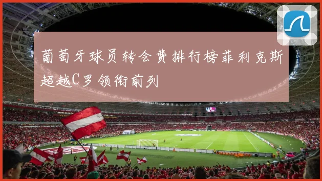 葡萄牙球员转会费排行榜菲利克斯超越C罗领衔前列