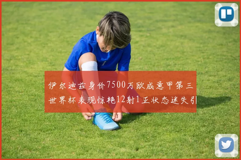 伊尔迪兹身价7500万欧成意甲第三世界杯表现惊艳12射1正状态迷失引发关注