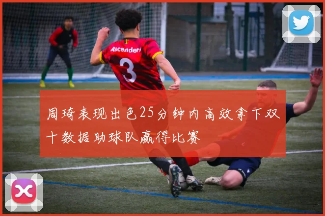 周琦表现出色25分钟内高效拿下双十数据助球队赢得比赛
