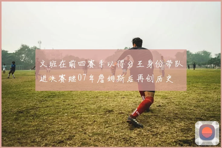 文班在前四赛季以得分王身份带队进决赛继07年詹姆斯后再创历史