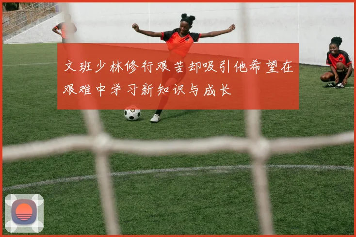 文班少林修行艰苦却吸引他希望在艰难中学习新知识与成长