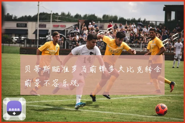 贝蒂斯瞄准罗马前锋多夫比克转会前景不容乐观