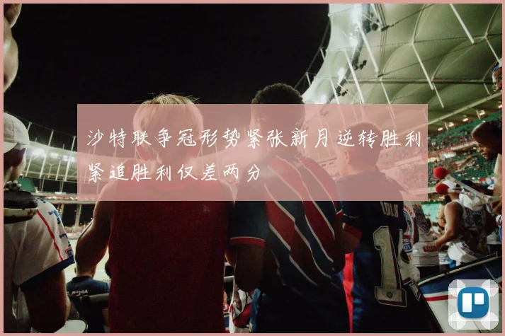 沙特联争冠形势紧张新月逆转胜利紧追胜利仅差两分