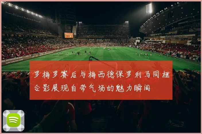 罗梅罗赛后与梅西德保罗利马同框合影展现自带气场的魅力瞬间