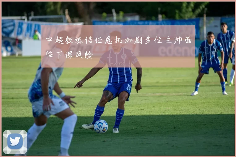 中超教练信任危机加剧多位主帅面临下课风险