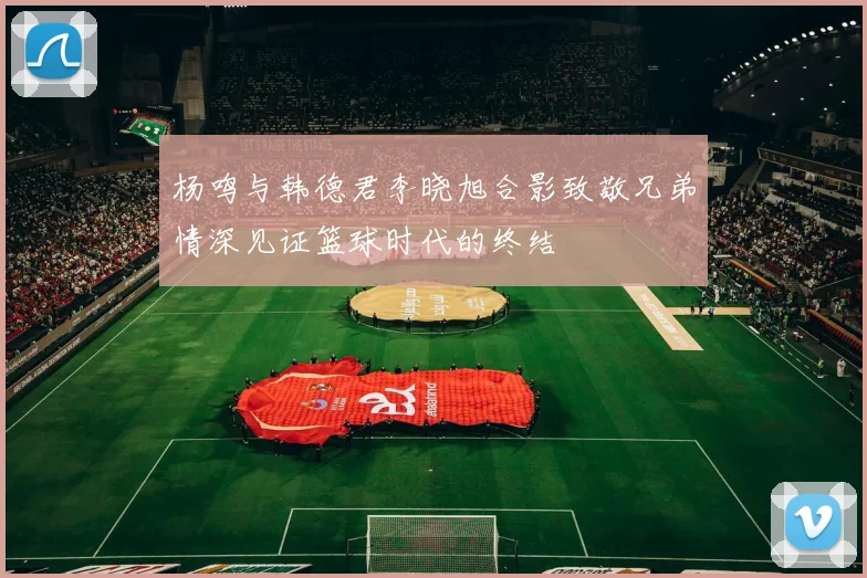 杨鸣与韩德君李晓旭合影致敬兄弟情深见证篮球时代的终结